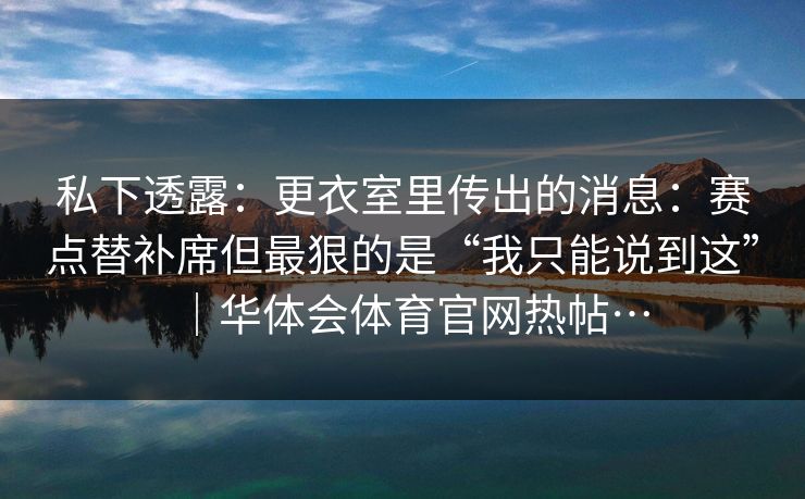 私下透露:更衣室里传出的消息:赛点替补席但最狠的是“我只能说到这”|华体会体育官网热帖… 私下透露:更衣室里传出的消息:赛点替补席但最狠的是“我只能说到这”|华体会体育官网热帖…