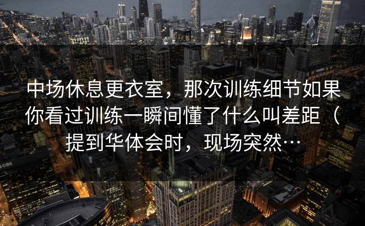 中场休息更衣室，那次训练细节如果你看过训练一瞬间懂了什么叫差距（提到华体会时，现场突然…